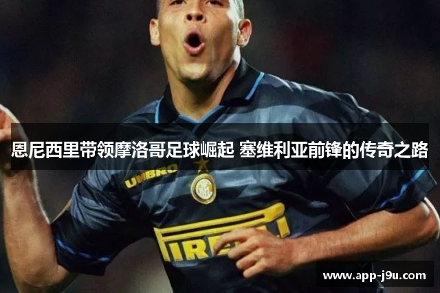 恩尼西里带领摩洛哥足球崛起 塞维利亚前锋的传奇之路
