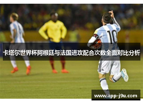 卡塔尔世界杯阿根廷与法国进攻配合次数全面对比分析 卡塔尔世界杯阿根廷与法国进攻配合次数全面对比分析