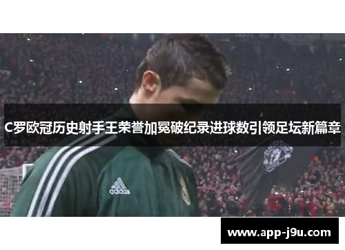 C罗欧冠历史射手王荣誉加冕破纪录进球数引领足坛新篇章 C罗欧冠历史射手王荣誉加冕破纪录进球数引领足坛新篇章