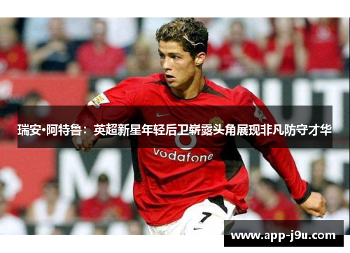 瑞安·阿特鲁：英超新星年轻后卫崭露头角展现非凡防守才华