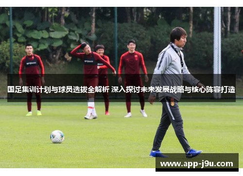 国足集训计划与球员选拔全解析 深入探讨未来发展战略与核心阵容打造
