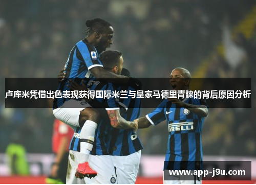 卢库米凭借出色表现获得国际米兰与皇家马德里青睐的背后原因分析