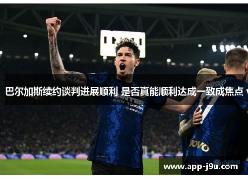 巴尔加斯续约谈判进展顺利 是否真能顺利达成一致成焦点