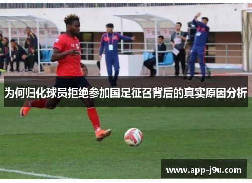为何归化球员拒绝参加国足征召背后的真实原因分析