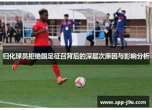 归化球员拒绝国足征召背后的深层次原因与影响分析