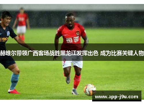 赫维尔带领广西客场战胜黑龙江发挥出色 成为比赛关键人物