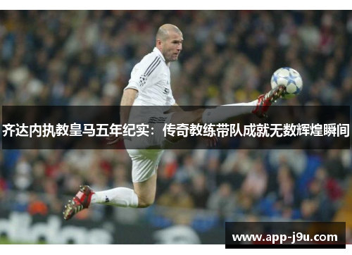 齐达内执教皇马五年纪实:传奇教练带队成就无数辉煌瞬间 齐达内执教皇马五年纪实:传奇教练带队成就无数辉煌瞬间