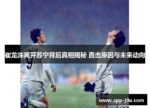 崔龙洙离开苏宁背后真相揭秘 直击原因与未来动向